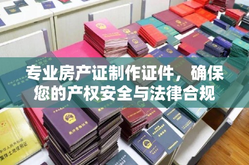 内乡专业房产证制作证件，确保您的产权安全与法律合规
