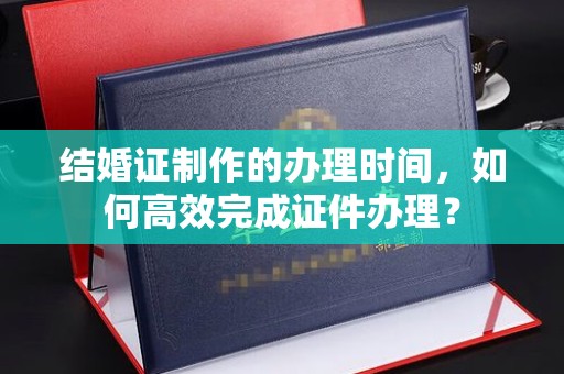 内乡结婚证制作的办理时间，如何高效完成证件办理？