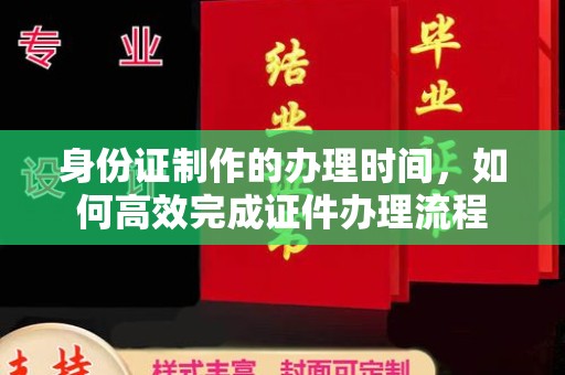内乡身份证制作的办理时间，如何高效完成证件办理流程