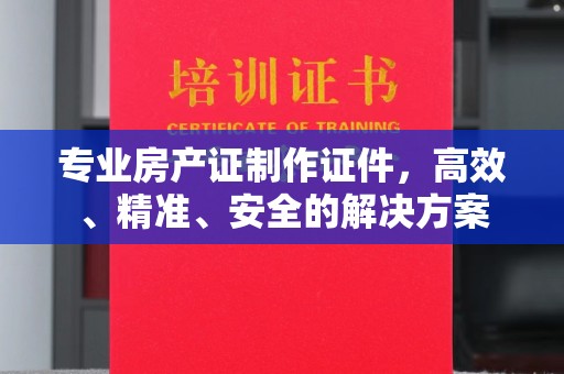 内乡专业房产证制作证件，高效、精准、安全的解决方案