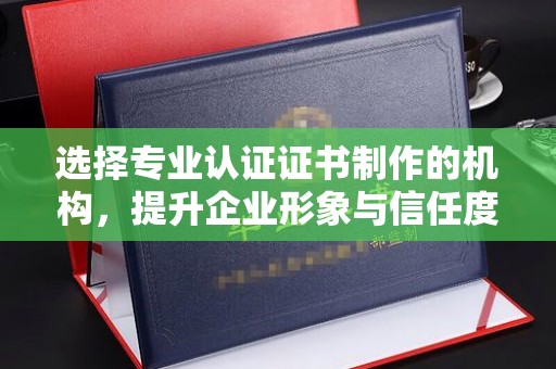 内乡选择专业认证证书制作的机构，提升企业形象与信任度