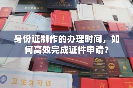 内乡身份证制作的办理时间，如何高效完成证件申请？
