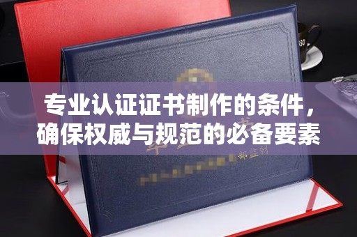内乡专业认证证书制作的条件，确保权威与规范的必备要素